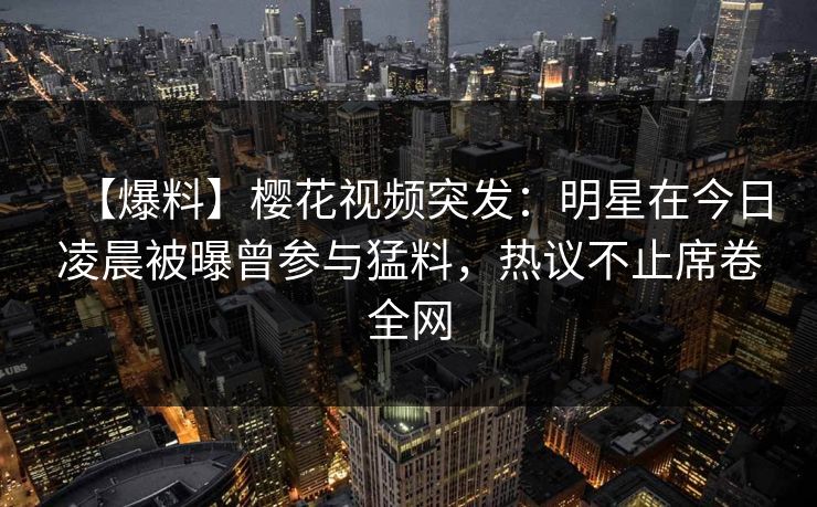 【爆料】樱花视频突发：明星在今日凌晨被曝曾参与猛料，热议不止席卷全网