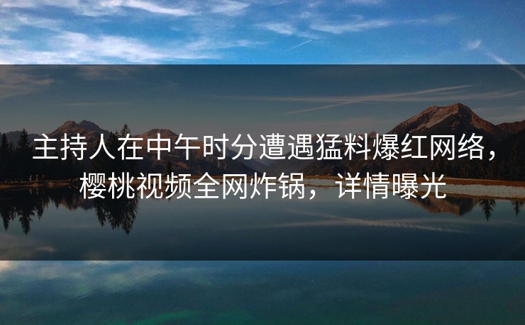 主持人在中午时分遭遇猛料爆红网络，樱桃视频全网炸锅，详情曝光