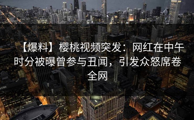 【爆料】樱桃视频突发:网红在中午时分被曝曾参与丑闻,引发众怒席卷全网 【爆料】樱桃视频突发:网红在中午时分被曝曾参与丑闻,引发众怒席卷全网