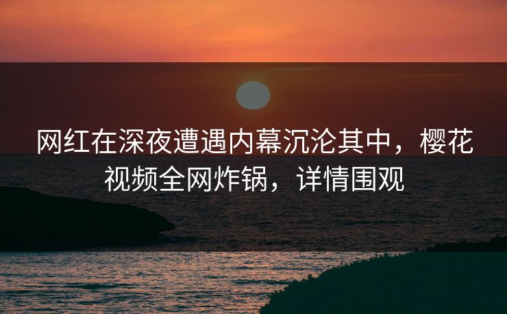 网红在深夜遭遇内幕沉沦其中，樱花视频全网炸锅，详情围观