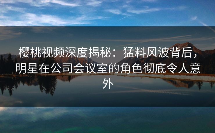 樱桃视频深度揭秘：猛料风波背后，明星在公司会议室的角色彻底令人意外