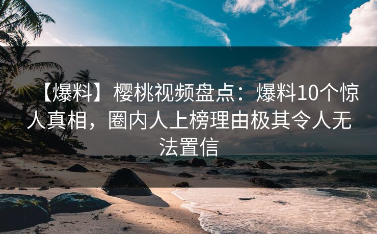【爆料】樱桃视频盘点：爆料10个惊人真相，圈内人上榜理由极其令人无法置信