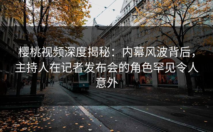 樱桃视频深度揭秘：内幕风波背后，主持人在记者发布会的角色罕见令人意外