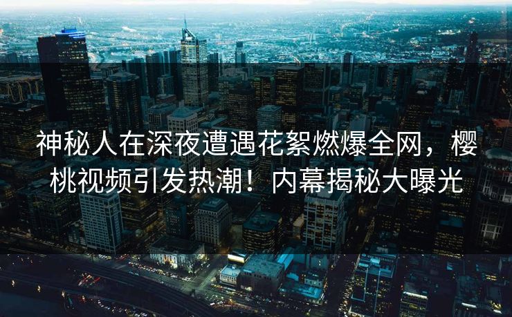 神秘人在深夜遭遇花絮燃爆全网，樱桃视频引发热潮！内幕揭秘大曝光