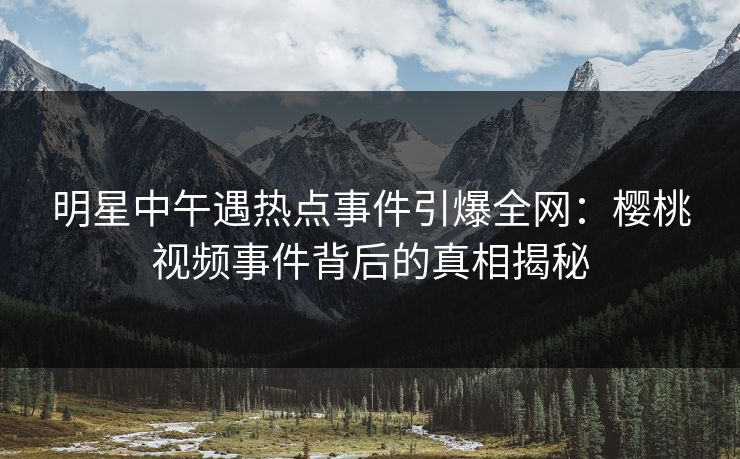 明星中午遇热点事件引爆全网:樱桃视频事件背后的真相揭秘 明星中午遇热点事件引爆全网:樱桃视频事件背后的真相揭秘