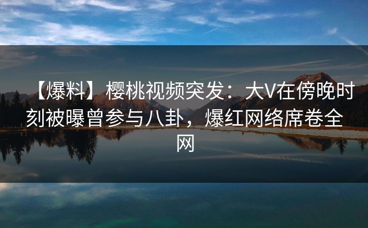 【爆料】樱桃视频突发：大V在傍晚时刻被曝曾参与八卦，爆红网络席卷全网