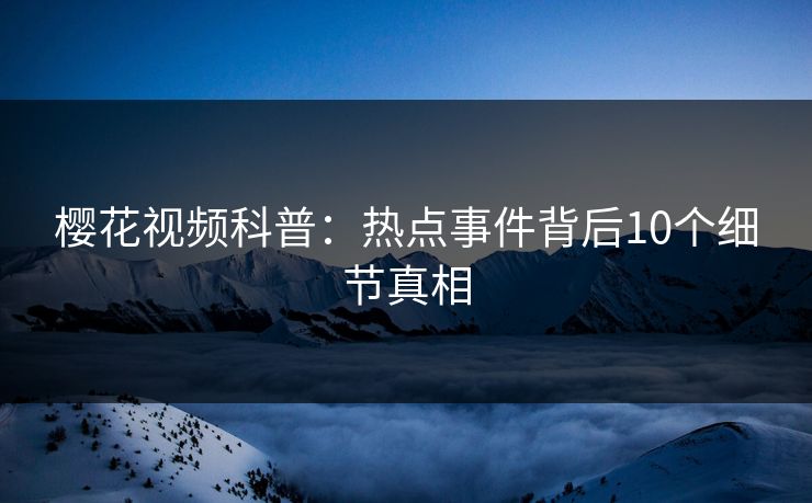 樱花视频科普：热点事件背后10个细节真相