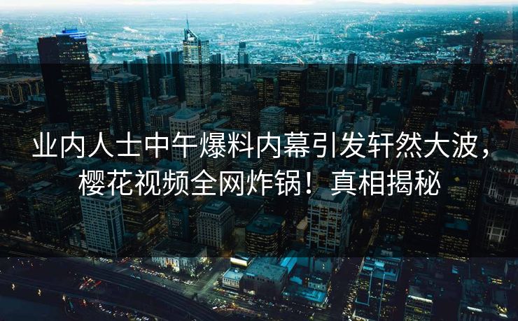 业内人士中午爆料内幕引发轩然大波，樱花视频全网炸锅！真相揭秘