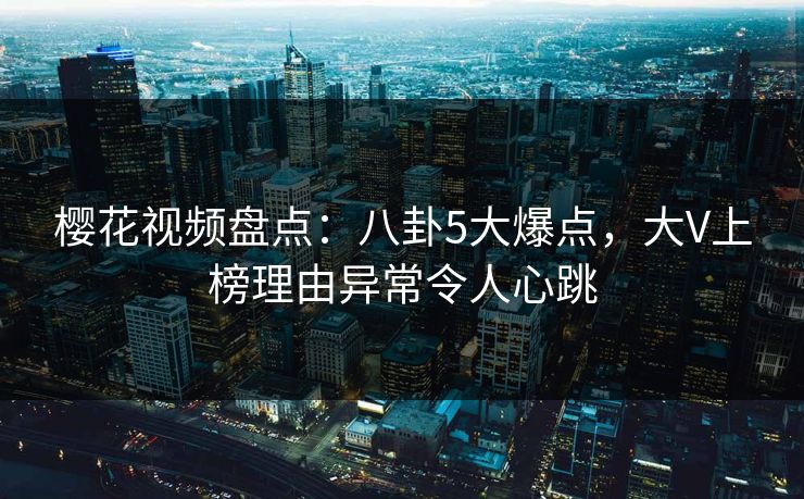 樱花视频盘点：八卦5大爆点，大V上榜理由异常令人心跳
