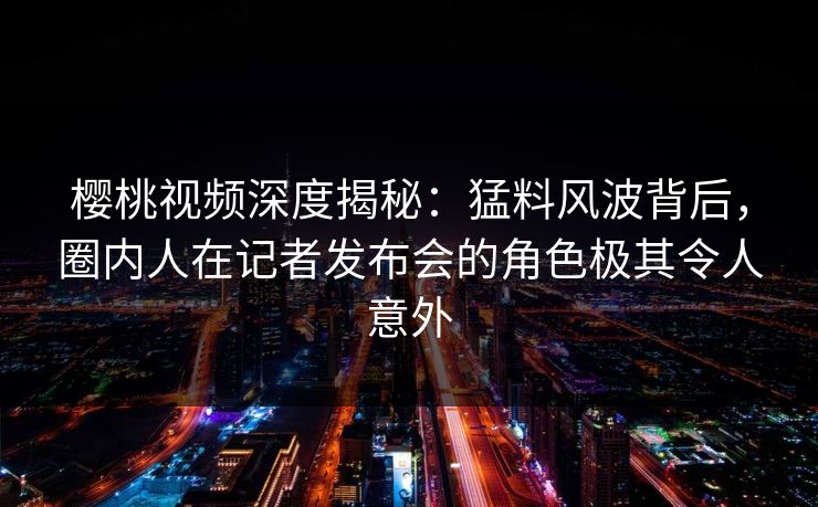 樱桃视频深度揭秘：猛料风波背后，圈内人在记者发布会的角色极其令人意外