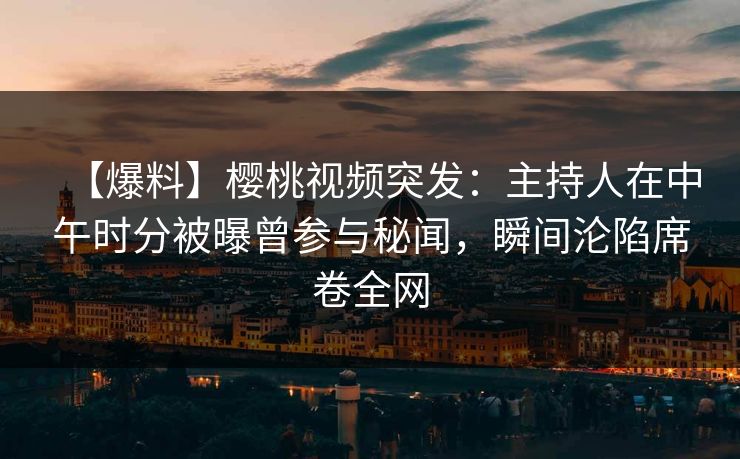 【爆料】樱桃视频突发：主持人在中午时分被曝曾参与秘闻，瞬间沦陷席卷全网