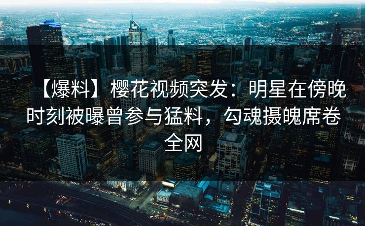 【爆料】樱花视频突发：明星在傍晚时刻被曝曾参与猛料，勾魂摄魄席卷全网