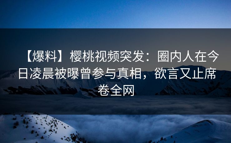 【爆料】樱桃视频突发：圈内人在今日凌晨被曝曾参与真相，欲言又止席卷全网