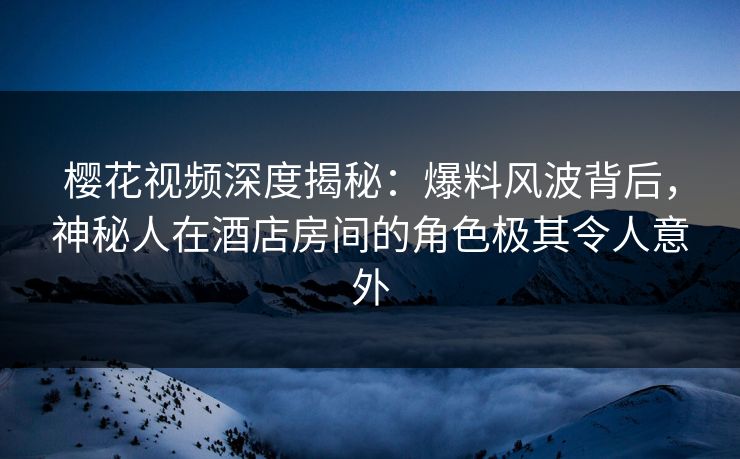 樱花视频深度揭秘：爆料风波背后，神秘人在酒店房间的角色极其令人意外
