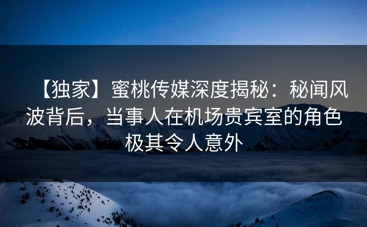 【独家】蜜桃传媒深度揭秘：秘闻风波背后，当事人在机场贵宾室的角色极其令人意外