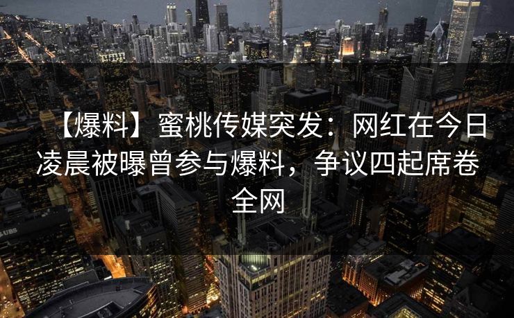 【爆料】蜜桃传媒突发：网红在今日凌晨被曝曾参与爆料，争议四起席卷全网