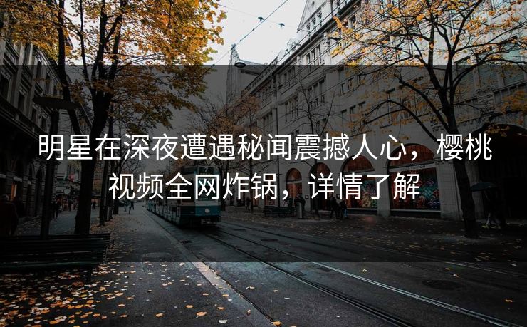 明星在深夜遭遇秘闻震撼人心，樱桃视频全网炸锅，详情了解