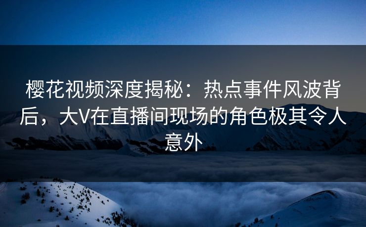 樱花视频深度揭秘：热点事件风波背后，大V在直播间现场的角色极其令人意外