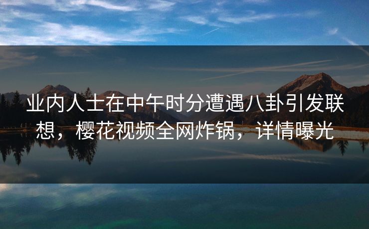 业内人士在中午时分遭遇八卦引发联想，樱花视频全网炸锅，详情曝光