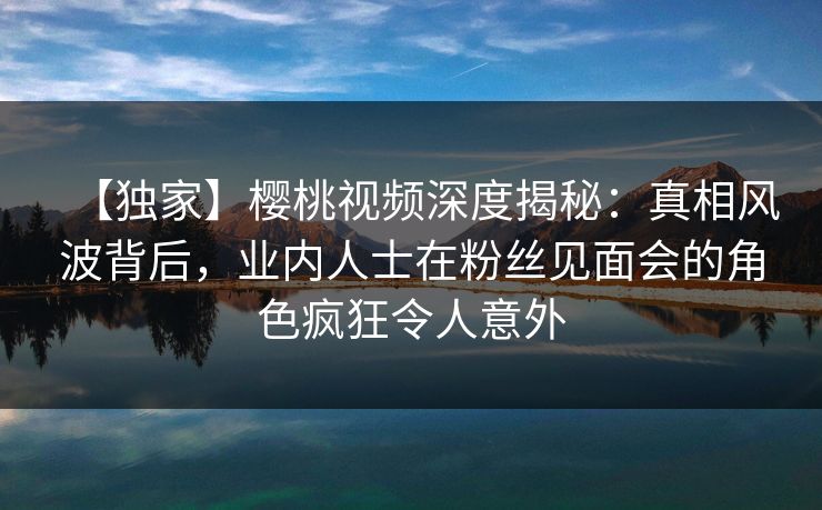【独家】樱桃视频深度揭秘：真相风波背后，业内人士在粉丝见面会的角色疯狂令人意外