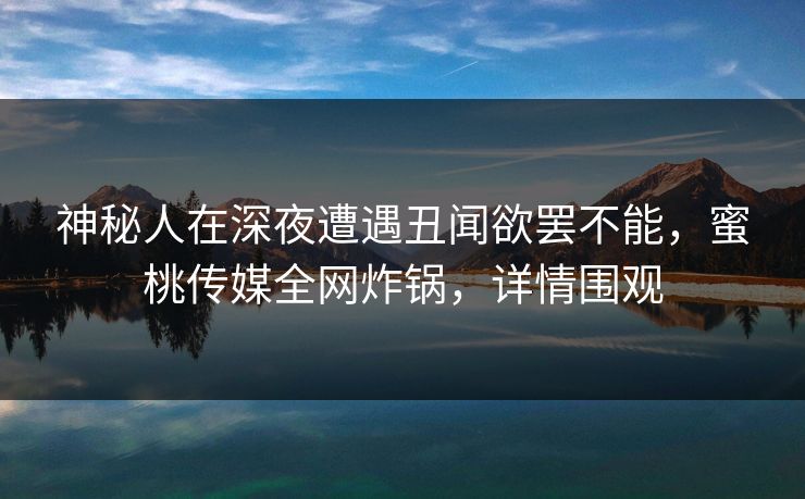 神秘人在深夜遭遇丑闻欲罢不能，蜜桃传媒全网炸锅，详情围观