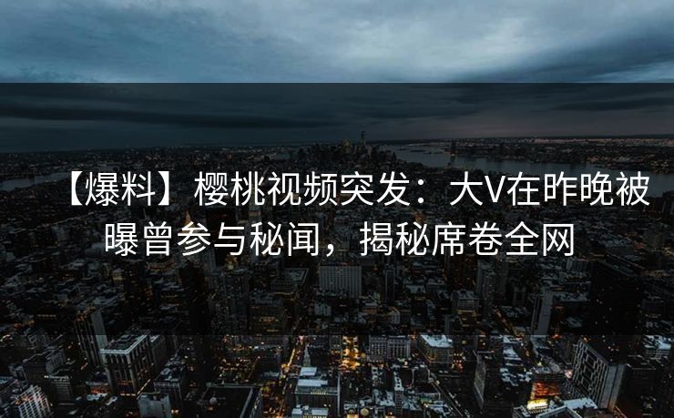 【爆料】樱桃视频突发：大V在昨晚被曝曾参与秘闻，揭秘席卷全网