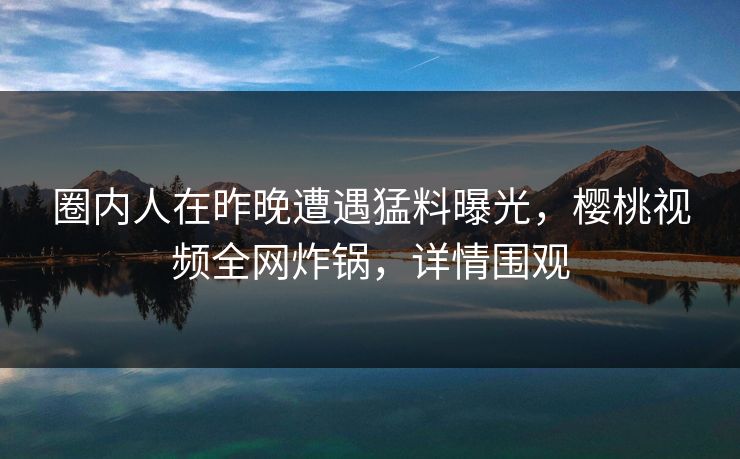 圈内人在昨晚遭遇猛料曝光,樱桃视频全网炸锅,详情围观 圈内人在昨晚遭遇猛料曝光,樱桃视频全网炸锅,详情围观