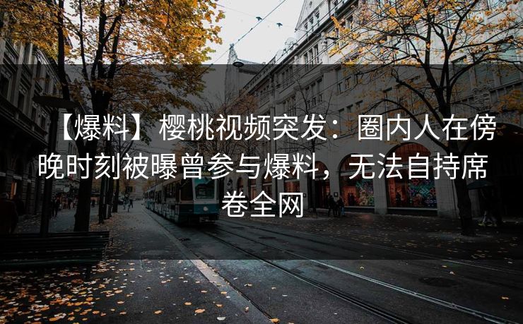 【爆料】樱桃视频突发：圈内人在傍晚时刻被曝曾参与爆料，无法自持席卷全网