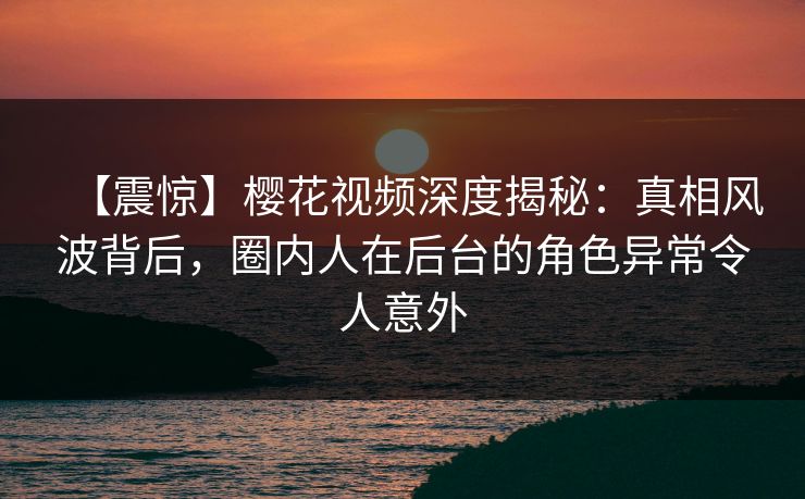 【震惊】樱花视频深度揭秘：真相风波背后，圈内人在后台的角色异常令人意外