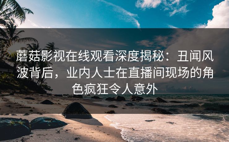 蘑菇影视在线观看深度揭秘：丑闻风波背后，业内人士在直播间现场的角色疯狂令人意外