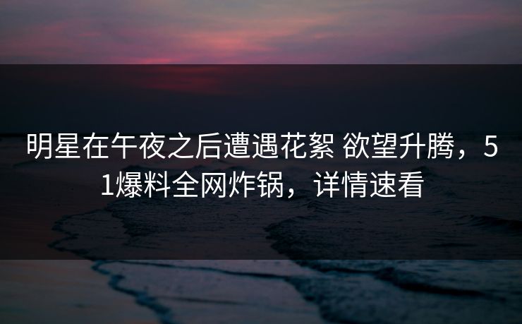 明星在午夜之后遭遇花絮 欲望升腾，51爆料全网炸锅，详情速看
