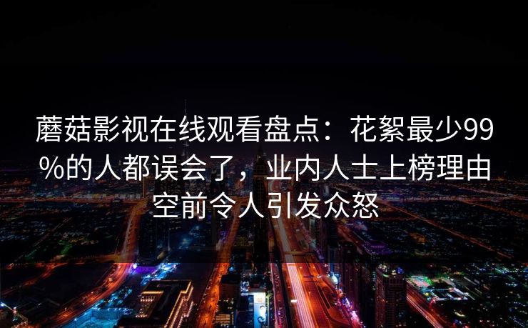 蘑菇影视在线观看盘点:花絮最少99%的人都误会了,业内人士上榜理由空前令人引发众怒 蘑菇影视在线观看盘点:花絮最少99%的人都误会了,业内人士上榜理由空前令人引发众怒