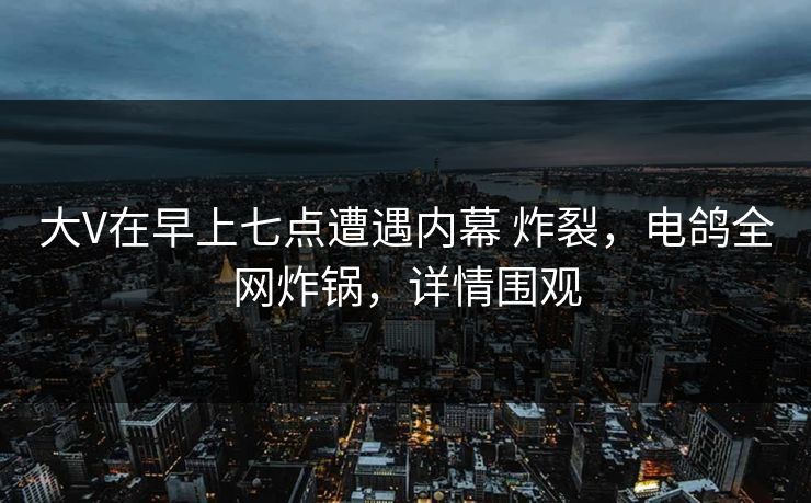 大V在早上七点遭遇内幕 炸裂，电鸽全网炸锅，详情围观