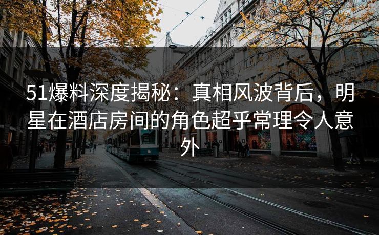 51爆料深度揭秘：真相风波背后，明星在酒店房间的角色超乎常理令人意外