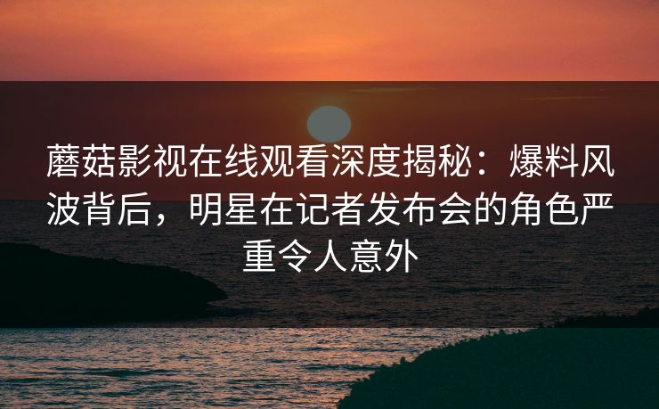 蘑菇影视在线观看深度揭秘：爆料风波背后，明星在记者发布会的角色严重令人意外