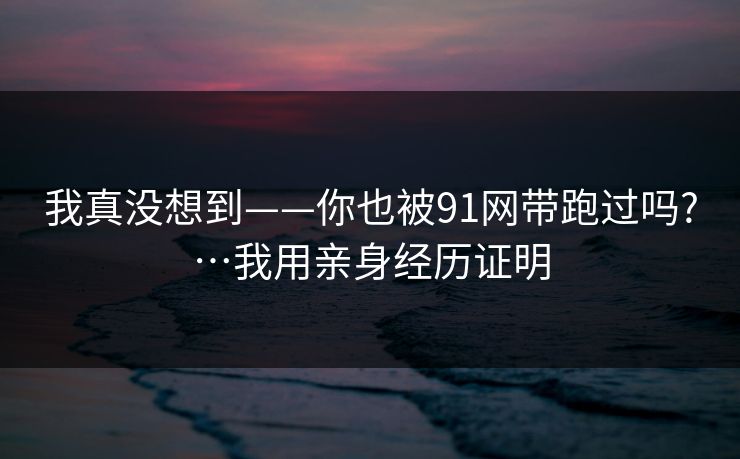 我真没想到——你也被91网带跑过吗?…我用亲身经历证明 我真没想到——你也被91网带跑过吗?…我用亲身经历证明