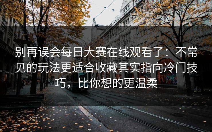 别再误会每日大赛在线观看了：不常见的玩法更适合收藏其实指向冷门技巧，比你想的更温柔