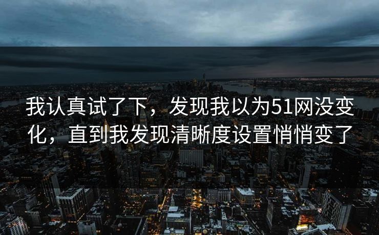 我认真试了下，发现我以为51网没变化，直到我发现清晰度设置悄悄变了
