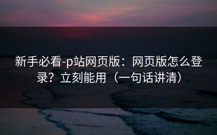 新手必看-p站网页版：网页版怎么登录？立刻能用（一句话讲清）