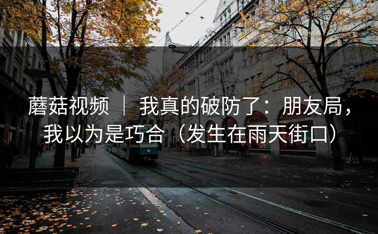 蘑菇视频 | 我真的破防了:朋友局,我以为是巧合(发生在雨天街口) 蘑菇视频 | 我真的破防了:朋友局,我以为是巧合(发生在雨天街口)