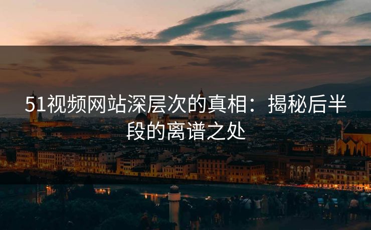 51视频网站深层次的真相：揭秘后半段的离谱之处
