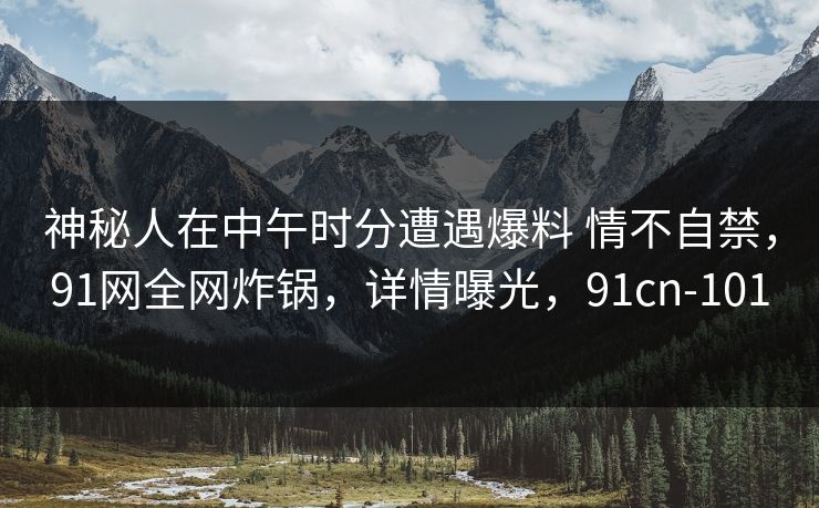 神秘人在中午时分遭遇爆料 情不自禁,91网全网炸锅,详情曝光,91cn-101 神秘人在中午时分遭遇爆料 情不自禁,91网全网炸锅,详情曝光,91cn-101