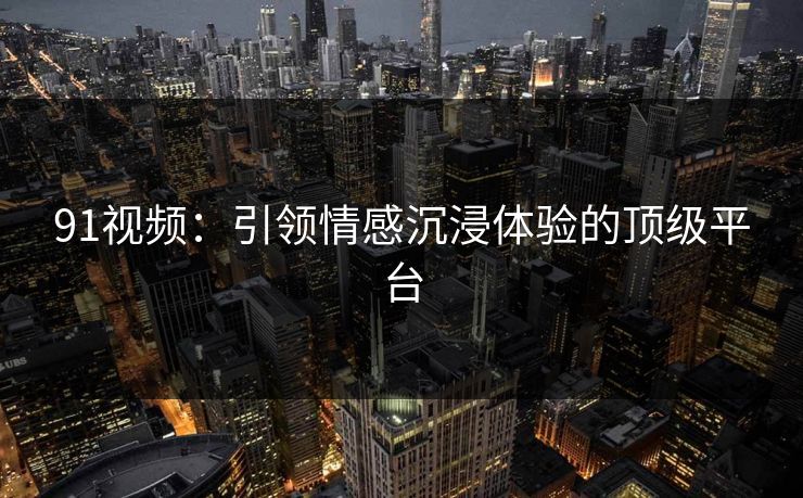 91视频:引领情感沉浸体验的顶级平台 91视频:引领情感沉浸体验的顶级平台