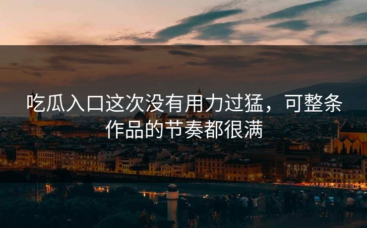 吃瓜入口这次没有用力过猛，可整条作品的节奏都很满