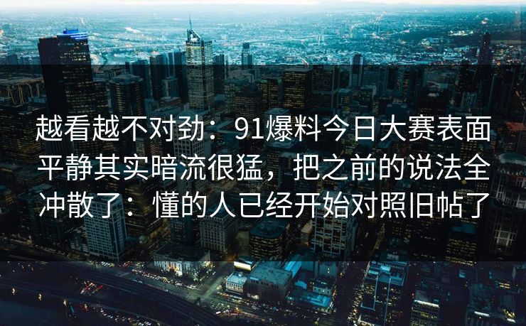 越看越不对劲:91爆料今日大赛表面平静其实暗流很猛,把之前的说法全冲散了:懂的人已经开始对照旧帖了 越看越不对劲:91爆料今日大赛表面平静其实暗流很猛,把之前的说法全冲散了:懂的人已经开始对照旧帖了