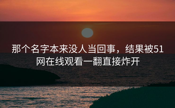 那个名字本来没人当回事,结果被51网在线观看一翻直接炸开 那个名字本来没人当回事,结果被51网在线观看一翻直接炸开