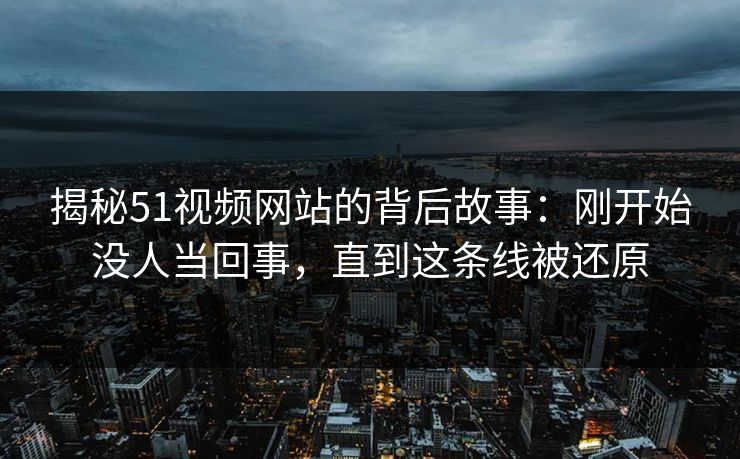 揭秘51视频网站的背后故事:刚开始没人当回事,直到这条线被还原 揭秘51视频网站的背后故事:刚开始没人当回事,直到这条线被还原