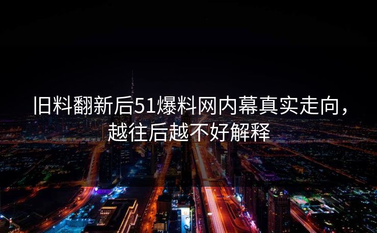 旧料翻新后51爆料网内幕真实走向,越往后越不好解释 旧料翻新后51爆料网内幕真实走向,越往后越不好解释